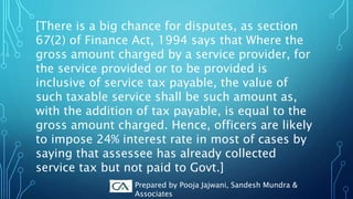 [There is a big chance for disputes, as section
67(2) of Finance Act, 1994 says that Where the
gross amount charged by a service provider, for
the service provided or to be provided is
inclusive of service tax payable, the value of
such taxable service shall be such amount as,
with the addition of tax payable, is equal to the
gross amount charged. Hence, officers are likely
to impose 24% interest rate in most of cases by
saying that assessee has already collected
service tax but not paid to Govt.]
Prepared by Pooja Jajwani, Sandesh Mundra &
Associates
 