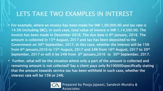 LETS TAKE TWO EXAMPLES IN INTEREST
• For example, where an invoice has been made for INR 1,00,000.00 and tax rate is
14.5% (including SBC), in such case, total value of invoice is INR 1,14,500.00. The
invoice has been made in December 2016. The due date is 6th January, 2016. The
amount is collected in 15th August, 2017 and tax has been deposited to the
Government on 30th September, 2017. In this case, whether the interest will be 15%
from 6th January,2016 to 15th August, 2017 and 24% from 16th August, 2017 to 30th
September, 2017 or will it be 24% from 6th January,2016 to 30th September, 2017.
• Further, what will be the situation where only a part of the amount is collected and
remaining amount is not collected? Say a client pays only Rs100000specifically stating
that the amount towards service tax has been withheld in such case, whether the
interest rate will be 15% or 24%.
Prepared by Pooja Jajwani, Sandesh Mundra &
Associates
 