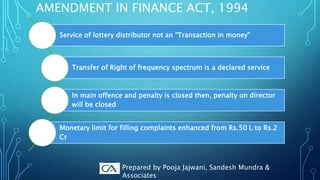 AMENDMENT IN FINANCE ACT, 1994
Service of lottery distributor not an “Transaction in money”
Transfer of Right of frequency spectrum is a declared service
In main offence and penalty is closed then, penalty on director
will be closed
Monetary limit for filling complaints enhanced from Rs.50 L to Rs.2
Cr
Prepared by Pooja Jajwani, Sandesh Mundra &
Associates
 