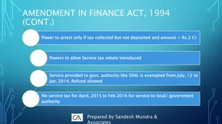 Power to arrest only if tax collected but not deposited and amount > Rs.2 Cr
Powers to allow Service tax rebate introduced
Service provided to govt. authority like SSNL is exempted from July, 12 to
Jan, 2014. Refund allowed
No service tax for April, 2015 to Feb 2016 for service to local/ government
authority
AMENDMENT IN FINANCE ACT, 1994
(CONT.)
Prepared by Sandesh Mundra &
Associates
 