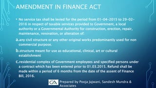 AMENDMENT IN FINANCE ACT
• No service tax shall be levied for the period from 01-04-2015 to 29-02-
2016 in respect of taxable services provided to Government, a local
authority or a Governmental Authority for construction, erection, repair,
maintenance, renovation, or alteration of:
a.any civil structure or any other original works predominantly used for non
commercial purpose.
b.structure meant for use as educational, clinical, art or cultural
establishment
c.residential complex of Government employees and specified persons under
a contract which has been entered prior to 01.03.2015. Refund shall be
made within a period of 6 months from the date of the assent of Finance
Bill, 2016.
Prepared by Pooja Jajwani, Sandesh Mundra &
Associates
 