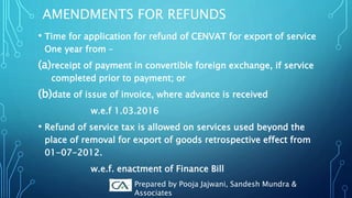 AMENDMENTS FOR REFUNDS
• Time for application for refund of CENVAT for export of service
One year from –
(a)receipt of payment in convertible foreign exchange, if service
completed prior to payment; or
(b)date of issue of invoice, where advance is received
w.e.f 1.03.2016
• Refund of service tax is allowed on services used beyond the
place of removal for export of goods retrospective effect from
01-07-2012.
w.e.f. enactment of Finance Bill
Prepared by Pooja Jajwani, Sandesh Mundra &
Associates
 