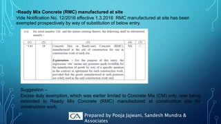 •Ready Mix Concrete (RMC) manufactured at site
Vide Notification No. 12/2016 effective 1.3.2016 RMC manufactured at site has been
exempted prospectively by way of substitution of below entry.
Suggestion –
Excise duty exemption, which was earlier limited to Concrete Mix (CM) only, now being
extended to Ready Mix Concrete (RMC) manufactured at construction site for
construction work.
Prepared by Pooja Jajwani, Sandesh Mundra &
Associates
 