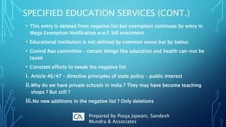 SPECIFIED EDUCATION SERVICES (CONT.)
• This entry is deleted from negative list but exemption continues by entry in
Mega Exemption Notification w.e.f. bill enactment
• Educational institution is not defined by common sense but by babus
• Govind Rao committee – certain things like education and health can-not be
taxed
• Constant efforts to tweak the negative list
i. Article 46/47 – directive principles of state policy – public interest
ii.Why do we have private schools in india ? They may have become teaching
shops ? But still ?
iii.No new additions in the negative list ? Only deletions
Prepared by Pooja Jajwani, Sandesh
Mundra & Associates
 
