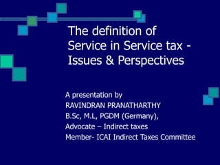 The definition of
Service in Service tax -
Issues & Perspectives
A presentation by
RAVINDRAN PRANATHARTHY
B.Sc, M.L, PGDM (Germany),
Advocate – Indirect taxes
Member- ICAI Indirect Taxes Committee
 