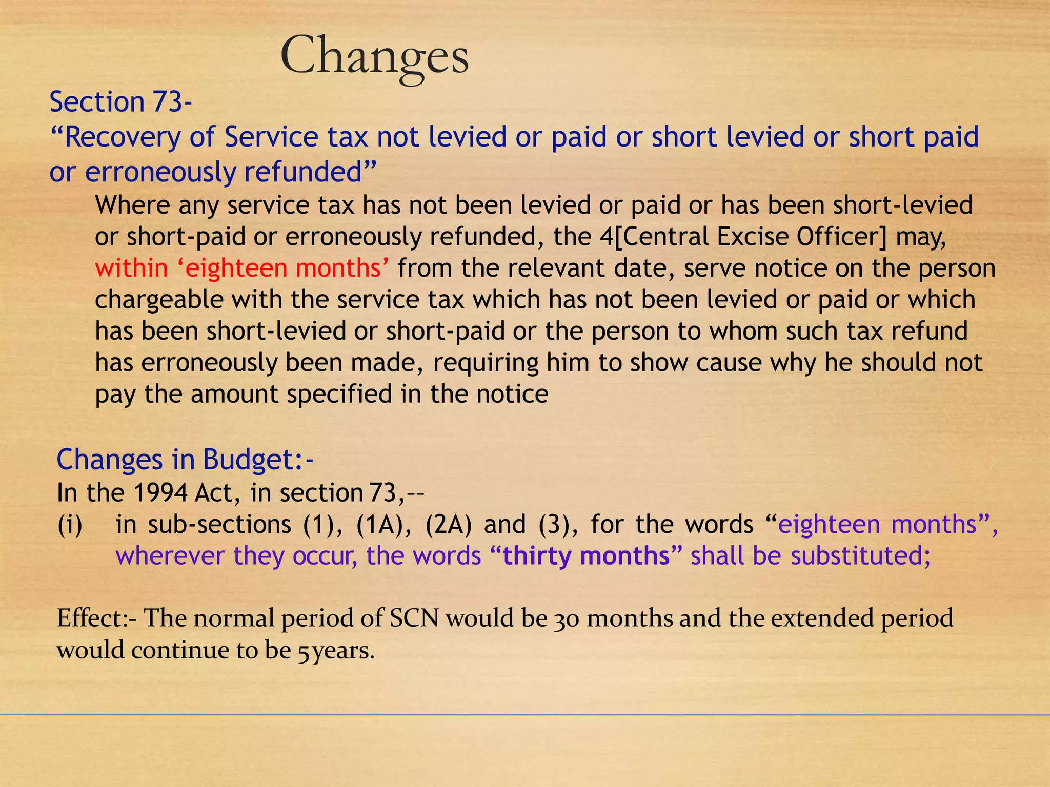 Changes
Section 73-
“Recovery of Service tax not levied or paid or short levied or short paid
or erroneously refunded”
Where any service tax has not been levied or paid or has been short-levied
or short-paid or erroneously refunded, the 4[Central Excise Officer] may,
within ‘eighteen months’ from the relevant date, serve notice on the person
chargeable with the service tax which has not been levied or paid or which
has been short-levied or short-paid or the person to whom such tax refund
has erroneously been made, requiring him to show cause why he should not
pay the amount specified in the notice
Changes in Budget:-
In the 1994 Act, in section 73,––
(i) in sub-sections (1), (1A), (2A) and (3), for the words “eighteen months”,
wherever they occur, the words “thirty months” shall be substituted;
Effect:- The normal period of SCN would be 30 months and the extended period
would continue to be 5years.
 