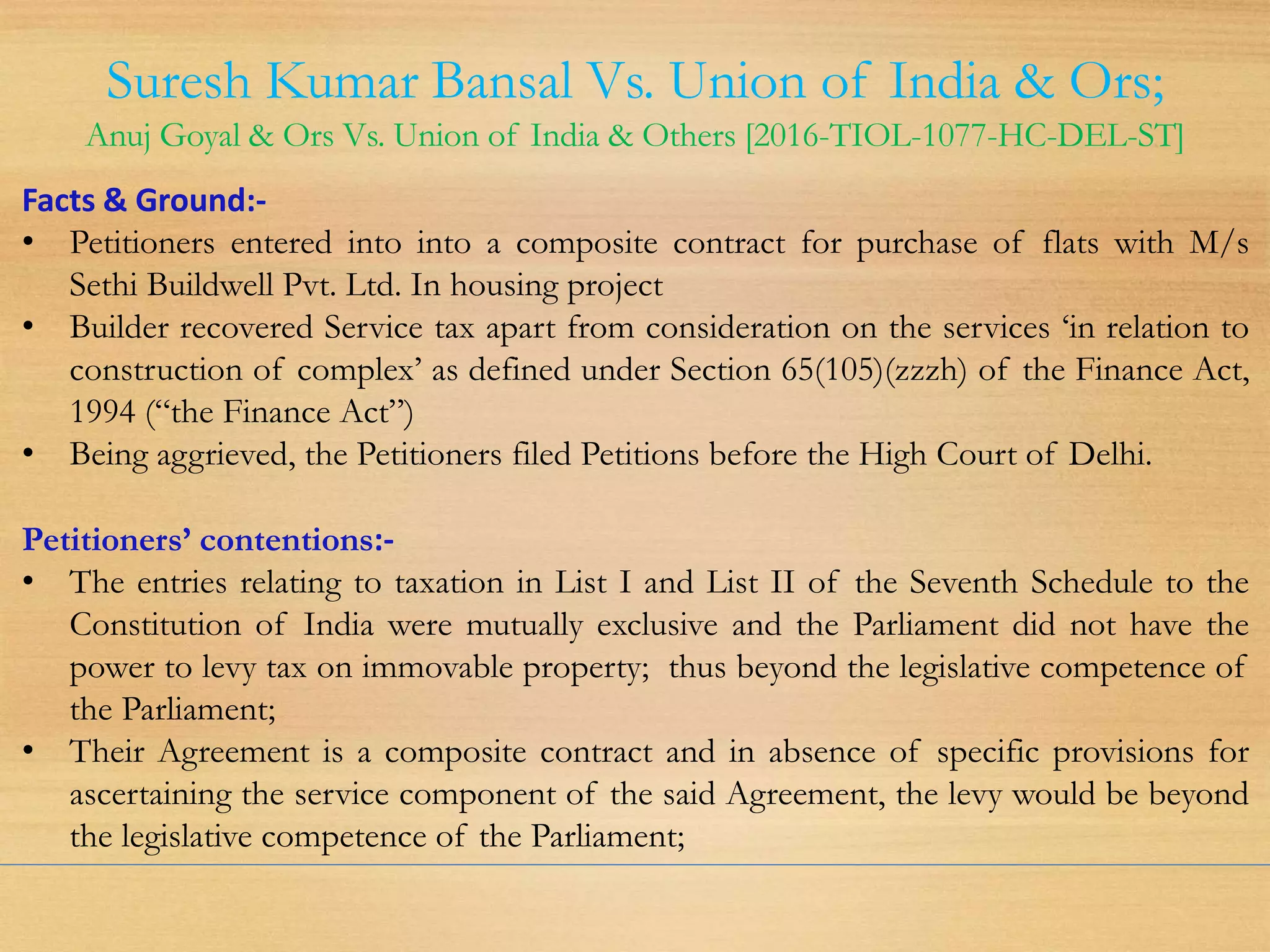 Suresh Kumar Bansal Vs. Union of India & Ors;
Anuj Goyal & Ors Vs. Union of India & Others [2016-TIOL-1077-HC-DEL-ST]
Facts & Ground:-
• Petitioners entered into into a composite contract for purchase of flats with M/s
Sethi Buildwell Pvt. Ltd. In housing project
• Builder recovered Service tax apart from consideration on the services ‘in relation to
construction of complex’ as defined under Section 65(105)(zzzh) of the Finance Act,
1994 (“the Finance Act”)
• Being aggrieved, the Petitioners filed Petitions before the High Court of Delhi.
Petitioners’ contentions:-
• The entries relating to taxation in List I and List II of the Seventh Schedule to the
Constitution of India were mutually exclusive and the Parliament did not have the
power to levy tax on immovable property; thus beyond the legislative competence of
the Parliament;
• Their Agreement is a composite contract and in absence of specific provisions for
ascertaining the service component of the said Agreement, the levy would be beyond
the legislative competence of the Parliament;
 