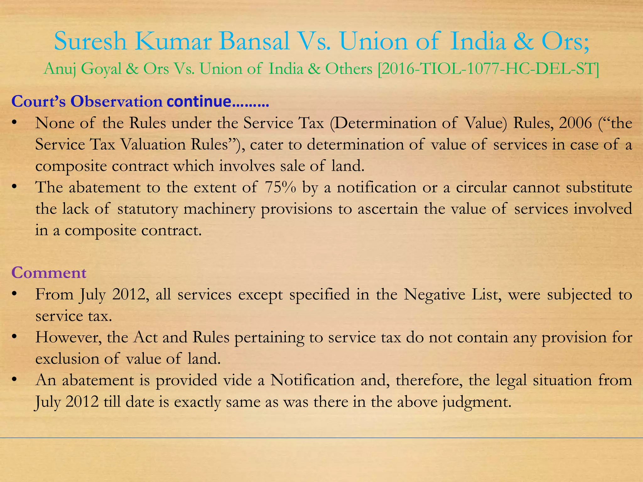 Suresh Kumar Bansal Vs. Union of India & Ors;
Anuj Goyal & Ors Vs. Union of India & Others [2016-TIOL-1077-HC-DEL-ST]
Court’s Observation continue………
• None of the Rules under the Service Tax (Determination of Value) Rules, 2006 (“the
Service Tax Valuation Rules”), cater to determination of value of services in case of a
composite contract which involves sale of land.
• The abatement to the extent of 75% by a notification or a circular cannot substitute
the lack of statutory machinery provisions to ascertain the value of services involved
in a composite contract.
Comment
• From July 2012, all services except specified in the Negative List, were subjected to
service tax.
• However, the Act and Rules pertaining to service tax do not contain any provision for
exclusion of value of land.
• An abatement is provided vide a Notification and, therefore, the legal situation from
July 2012 till date is exactly same as was there in the above judgment.
 
