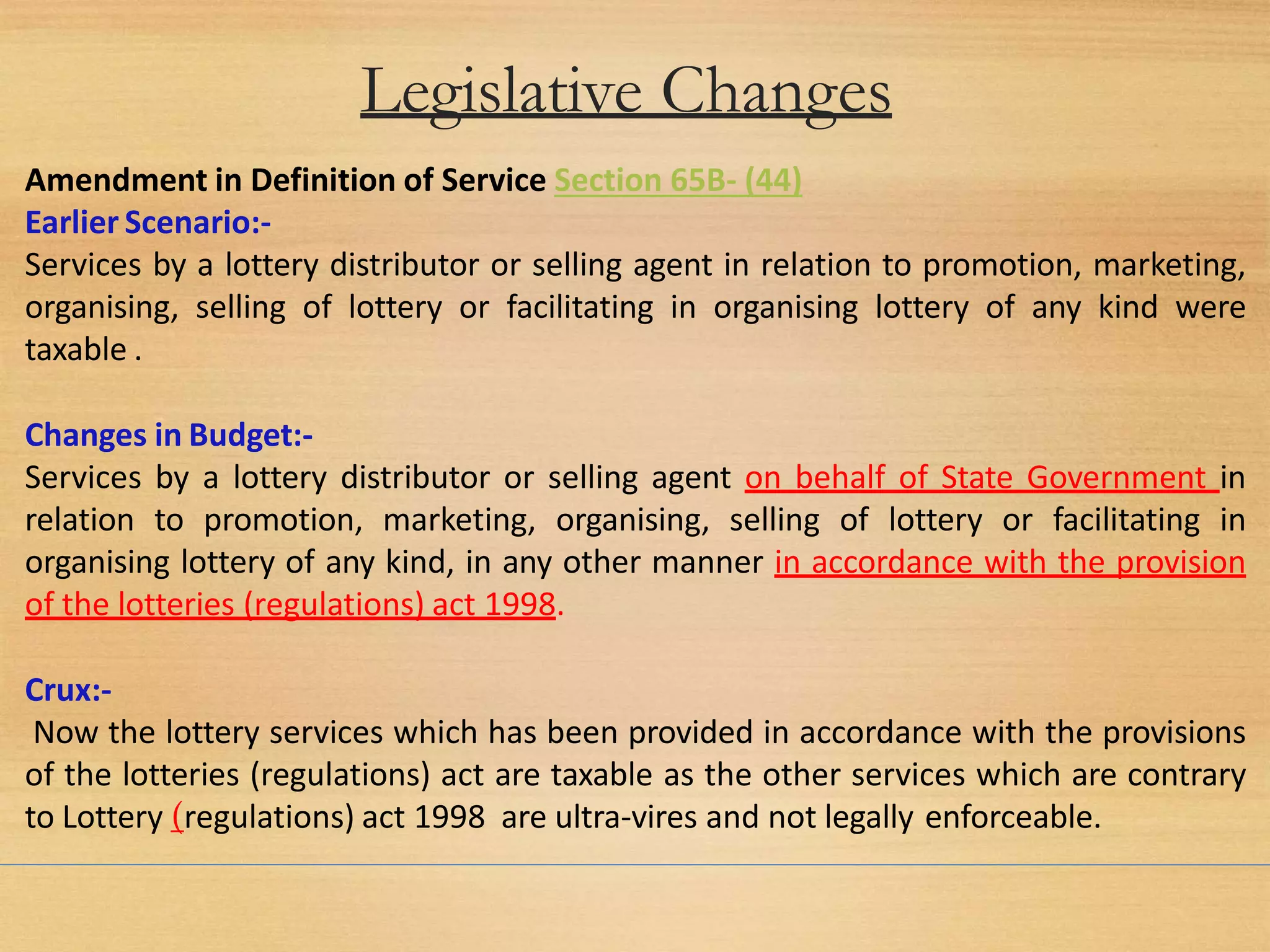 Legislative Changes
Amendment in Definition of Service Section 65B- (44)
Earlier Scenario:-
Services by a lottery distributor or selling agent in relation to promotion, marketing,
organising, selling of lottery or facilitating in organising lottery of any kind were
taxable .
Changes in Budget:-
Services by a lottery distributor or selling agent on behalf of State Government in
relation to promotion, marketing, organising, selling of lottery or facilitating in
organising lottery of any kind, in any other manner in accordance with the provision
of the lotteries (regulations) act 1998.
Crux:-
Now the lottery services which has been provided in accordance with the provisions
of the lotteries (regulations) act are taxable as the other services which are contrary
to Lottery (regulations) act 1998 are ultra-vires and not legally enforceable.
 