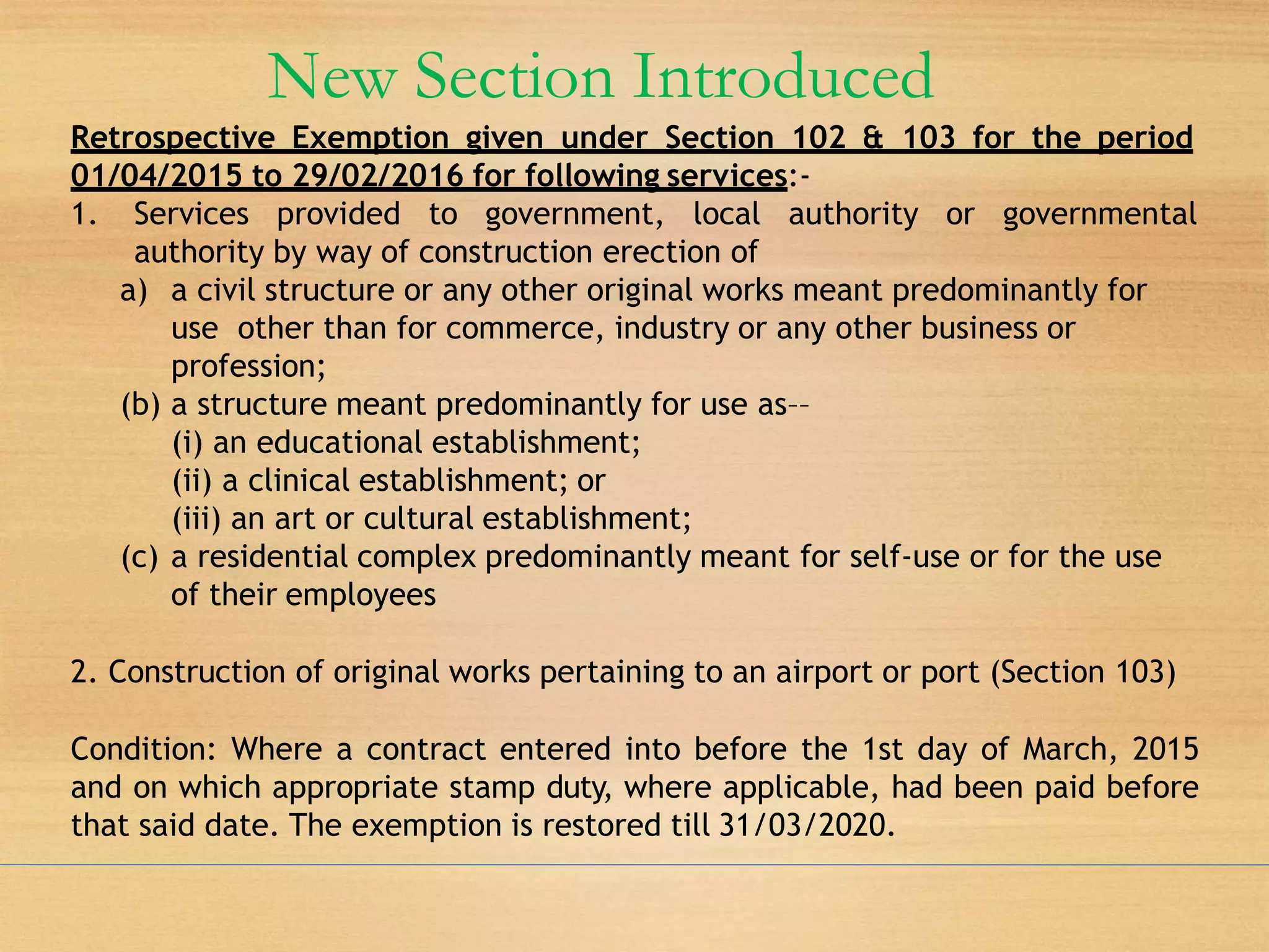 New Section Introduced
Retrospective Exemption given under Section 102 & 103 for the period
01/04/2015 to 29/02/2016 for following services:-
1. Services provided to government, local authority or governmental
authority by way of construction erection of
a) a civil structure or any other original works meant predominantly for
use other than for commerce, industry or any other business or
profession;
(b) a structure meant predominantly for use as––
(i) an educational establishment;
(ii) a clinical establishment; or
(iii) an art or cultural establishment;
(c) a residential complex predominantly meant for self-use or for the use
of their employees
2. Construction of original works pertaining to an airport or port (Section 103)
Condition: Where a contract entered into before the 1st day of March, 2015
and on which appropriate stamp duty, where applicable, had been paid before
that said date. The exemption is restored till 31/03/2020.
 
