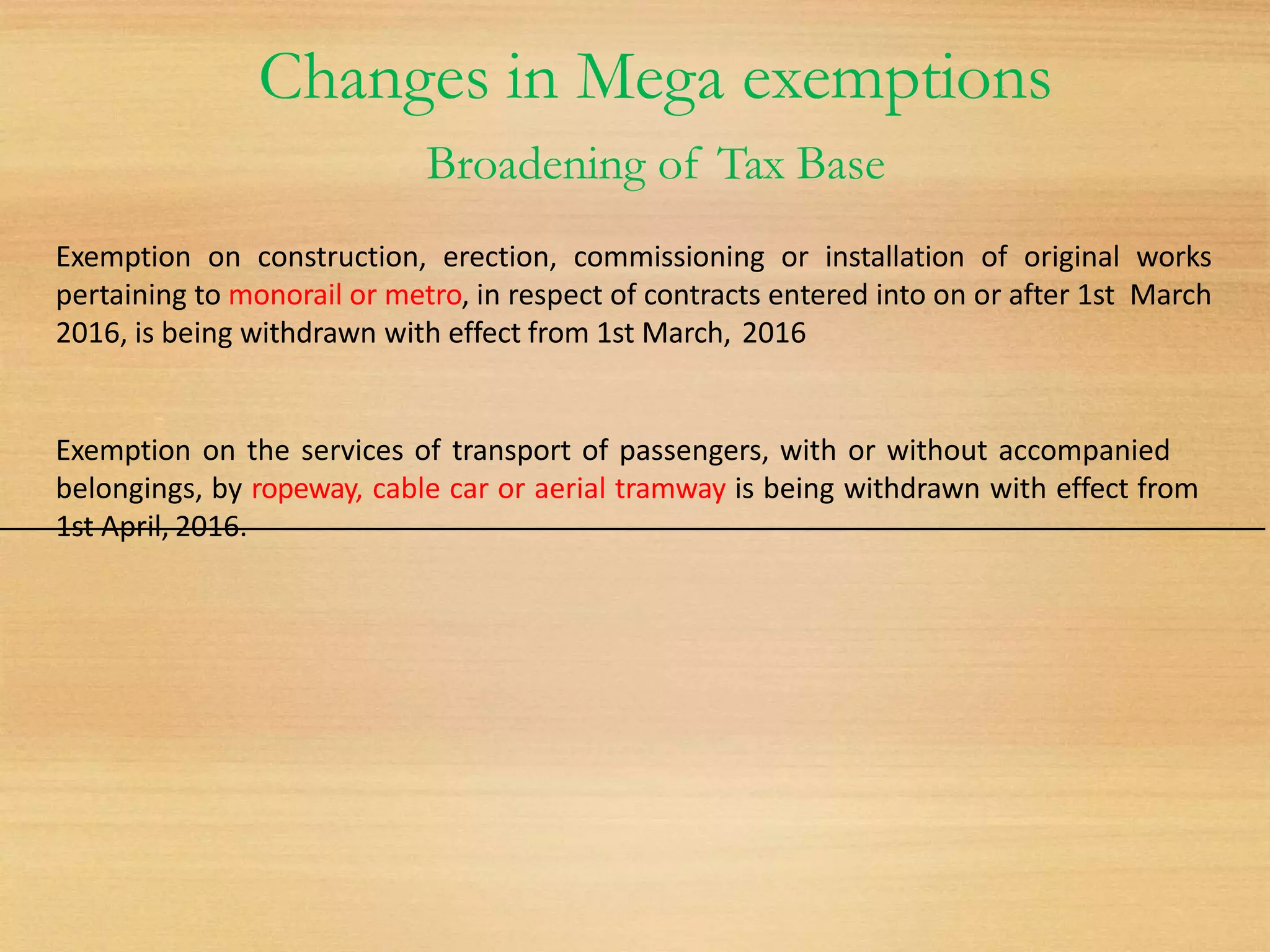 Changes in Mega exemptions
Broadening of Tax Base
Exemption on construction, erection, commissioning or installation of original works
pertaining to monorail or metro, in respect of contracts entered into on or after 1st March
2016, is being withdrawn with effect from 1st March, 2016
Exemption on the services of transport of passengers, with or without accompanied
belongings, by ropeway, cable car or aerial tramway is being withdrawn with effect from
1st April, 2016.
 