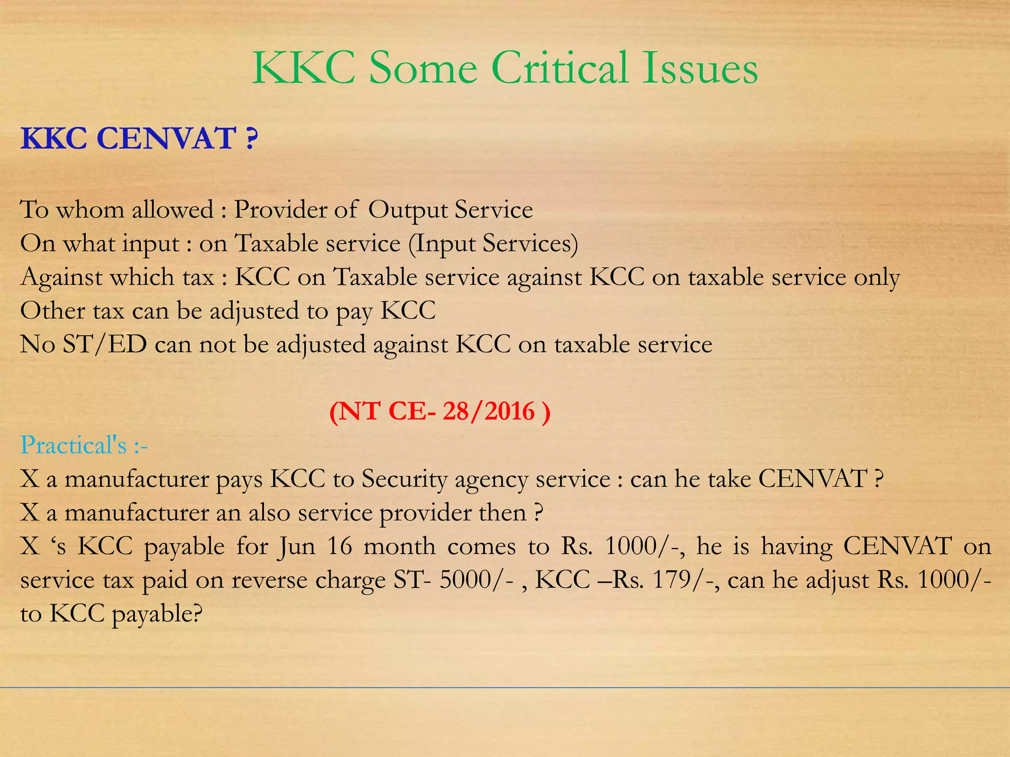 KKC Some Critical Issues
KKC CENVAT ?
To whom allowed : Provider of Output Service
On what input : on Taxable service (Input Services)
Against which tax : KCC on Taxable service against KCC on taxable service only
Other tax can be adjusted to pay KCC
No ST/ED can not be adjusted against KCC on taxable service
(NT CE- 28/2016 )
Practical's :-
X a manufacturer pays KCC to Security agency service : can he take CENVAT ?
X a manufacturer an also service provider then ?
X ‘s KCC payable for Jun 16 month comes to Rs. 1000/-, he is having CENVAT on
service tax paid on reverse charge ST- 5000/- , KCC –Rs. 179/-, can he adjust Rs. 1000/-
to KCC payable?
 