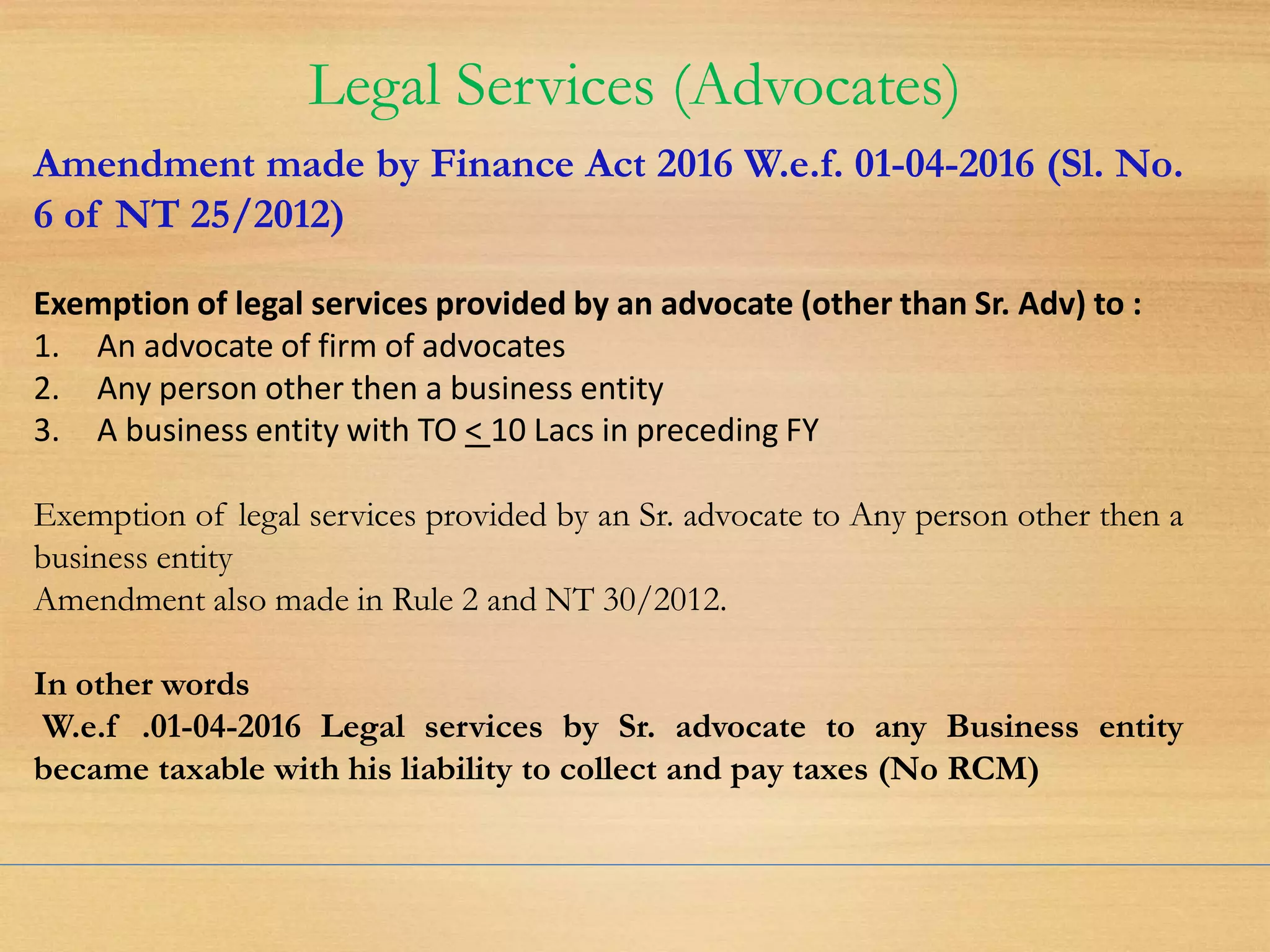 Legal Services (Advocates)
Amendment made by Finance Act 2016 W.e.f. 01-04-2016 (Sl. No.
6 of NT 25/2012)
Exemption of legal services provided by an advocate (other than Sr. Adv) to :
1. An advocate of firm of advocates
2. Any person other then a business entity
3. A business entity with TO < 10 Lacs in preceding FY
Exemption of legal services provided by an Sr. advocate to Any person other then a
business entity
Amendment also made in Rule 2 and NT 30/2012.
In other words
W.e.f .01-04-2016 Legal services by Sr. advocate to any Business entity
became taxable with his liability to collect and pay taxes (No RCM)
 