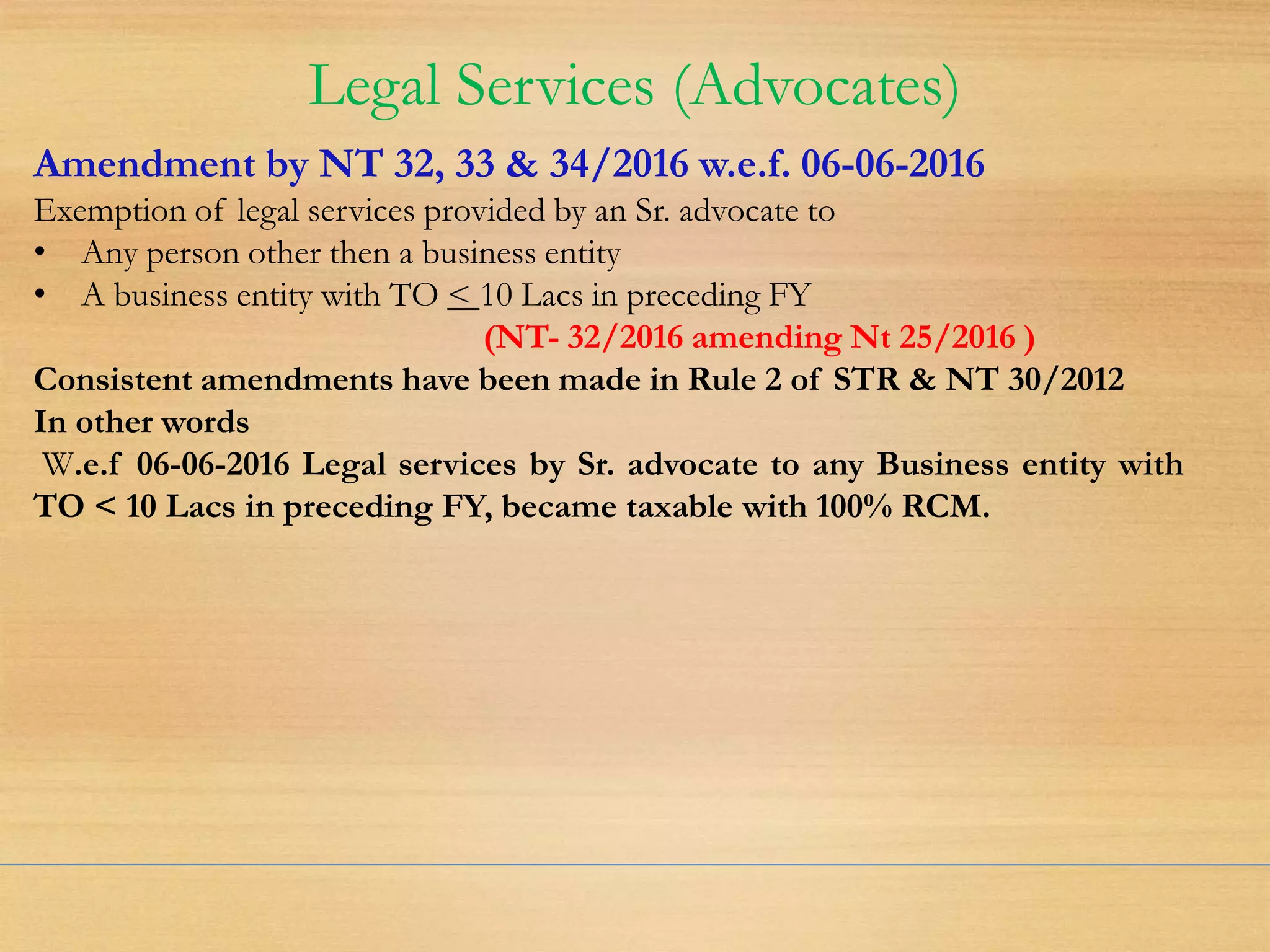 Legal Services (Advocates)
Amendment by NT 32, 33 & 34/2016 w.e.f. 06-06-2016
Exemption of legal services provided by an Sr. advocate to
• Any person other then a business entity
• A business entity with TO < 10 Lacs in preceding FY
(NT- 32/2016 amending Nt 25/2016 )
Consistent amendments have been made in Rule 2 of STR & NT 30/2012
In other words
W.e.f 06-06-2016 Legal services by Sr. advocate to any Business entity with
TO < 10 Lacs in preceding FY, became taxable with 100% RCM.
 