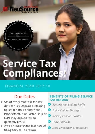 FINANCIAL YEAR 2017-18
Service Tax
Compliances!
5th of every month is the last
date for Tax Deposit pertaining
to last month (For Individual,
Proprietorship or Partnership or
LLPs may deposit tax on
quarterly basis)
25th April/Oct is the last date of
filling Service Tax return
BENEFITS OF FILING SERVICE
TAX RETURN
Boosting Your Business Profile.
Easing Business Dealings .
Avoiding Financial Penalties
CENVAT Refunds
Avoid Cancellation or Suspension 
 Due Dates
NIL Return Service Tax
Starting From Rs.
599/-
 