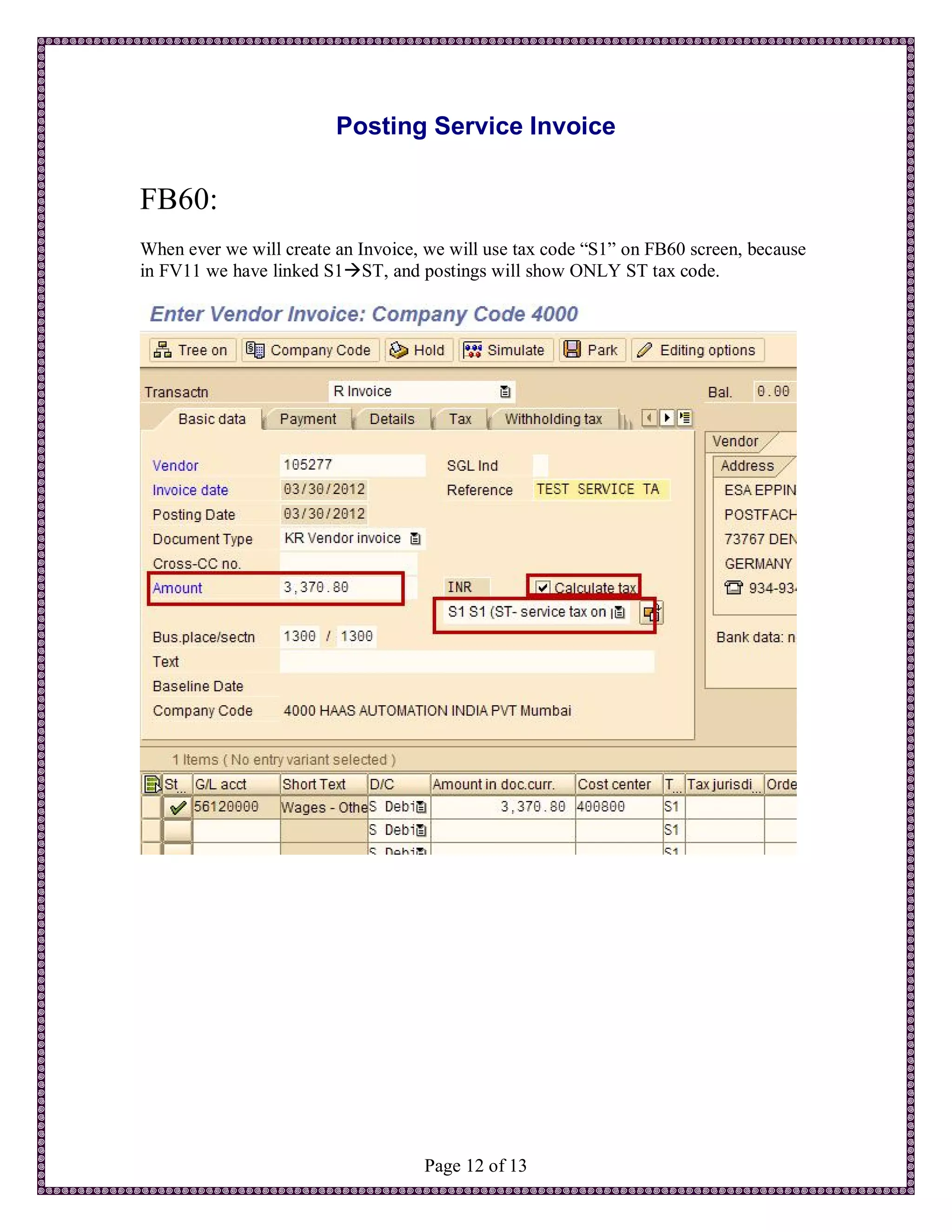 Posting Service Invoice

FB60:
When ever we will create an Invoice, we will use tax code “S1” on FB60 screen, because
in FV11 we have linked S1ST, and postings will show ONLY ST tax code.




                                    Page 12 of 13
 