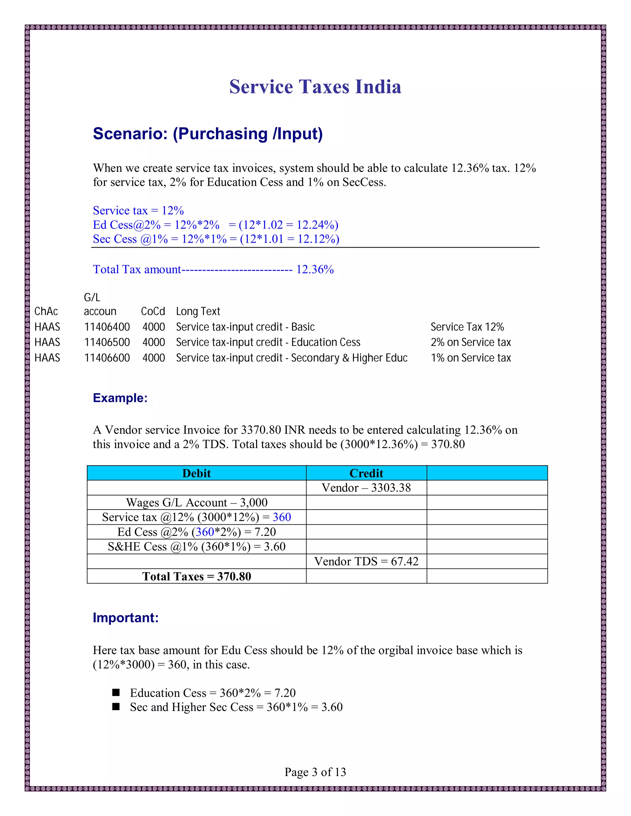Service Taxes India

        Scenario: (Purchasing /Input)
        When we create service tax invoices, system should be able to calculate 12.36% tax. 12%
        for service tax, 2% for Education Cess and 1% on SecCess.

        Service tax = 12%
        Ed Cess@2% = 12%*2% = (12*1.02 = 12.24%)
        Sec Cess @1% = 12%*1% = (12*1.01 = 12.12%)

        Total Tax amount--------------------------- 12.36%

       G/L
ChAc   accoun   CoCd Long Text
HAAS   11406400 4000 Service tax-input credit - Basic                     Service Tax 12%
HAAS   11406500 4000 Service tax-input credit - Education Cess            2% on Service tax
HAAS   11406600 4000 Service tax-input credit - Secondary & Higher Educ   1% on Service tax


        Example:

        A Vendor service Invoice for 3370.80 INR needs to be entered calculating 12.36% on
        this invoice and a 2% TDS. Total taxes should be (3000*12.36%) = 370.80

                          Debit                            Credit
                                                       Vendor – 3303.38
              Wages G/L Account – 3,000
          Service tax @12% (3000*12%) = 360
             Ed Cess @2% (360*2%) = 7.20
           S&HE Cess @1% (360*1%) = 3.60
                                                     Vendor TDS = 67.42
                  Total Taxes = 370.80


        Important:

        Here tax base amount for Edu Cess should be 12% of the orgibal invoice base which is
        (12%*3000) = 360, in this case.

             Education Cess = 360*2% = 7.20
             Sec and Higher Sec Cess = 360*1% = 3.60




                                               Page 3 of 13
 