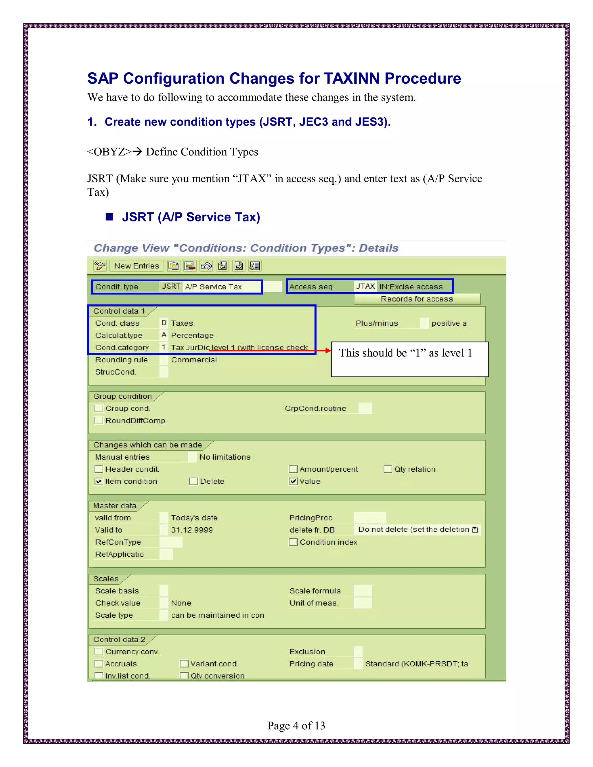 SAP Configuration Changes for TAXINN Procedure
We have to do following to accommodate these changes in the system.

1. Create new condition types (JSRT, JEC3 and JES3).

<OBYZ> Define Condition Types

JSRT (Make sure you mention “JTAX” in access seq.) and enter text as (A/P Service
Tax)

    JSRT (A/P Service Tax)




                                                   This should be “1” as level 1




                                    Page 4 of 13
 