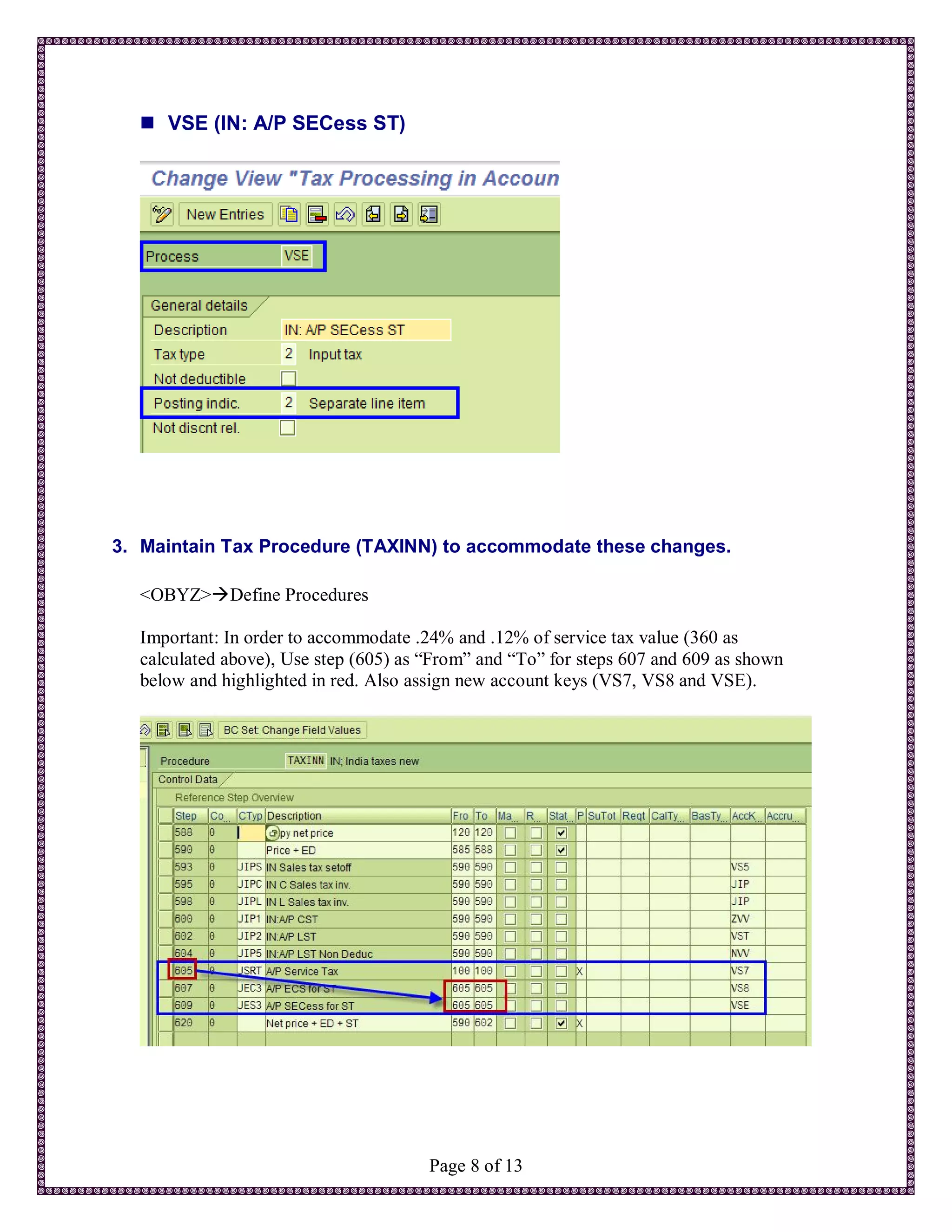  VSE (IN: A/P SECess ST)




3. Maintain Tax Procedure (TAXINN) to accommodate these changes.

  <OBYZ>Define Procedures

  Important: In order to accommodate .24% and .12% of service tax value (360 as
  calculated above), Use step (605) as “From” and “To” for steps 607 and 609 as shown
  below and highlighted in red. Also assign new account keys (VS7, VS8 and VSE).




                                       Page 8 of 13
 