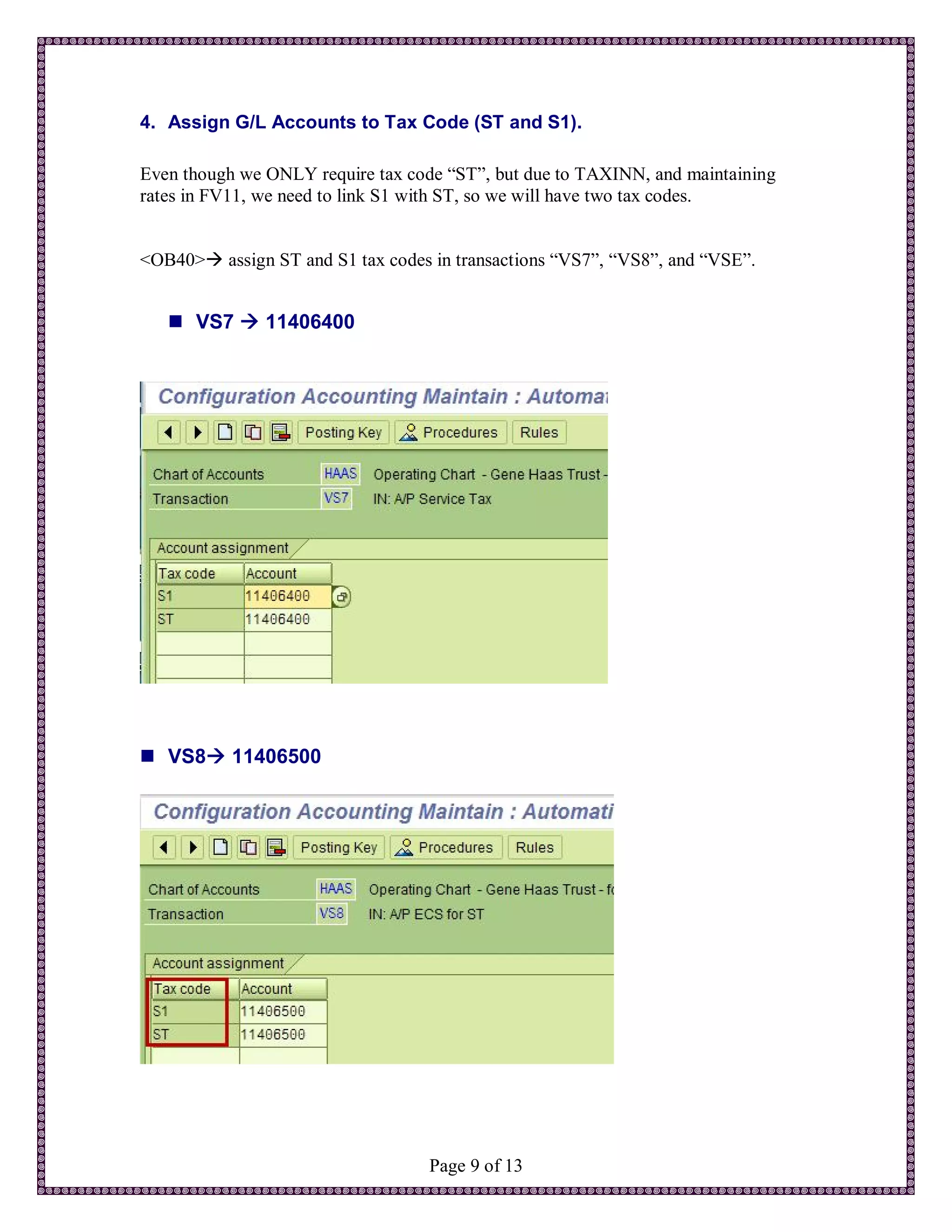 4. Assign G/L Accounts to Tax Code (ST and S1).

Even though we ONLY require tax code “ST”, but due to TAXINN, and maintaining
rates in FV11, we need to link S1 with ST, so we will have two tax codes.


<OB40> assign ST and S1 tax codes in transactions “VS7”, “VS8”, and “VSE”.


    VS7  11406400




 VS8 11406500




                                   Page 9 of 13
 