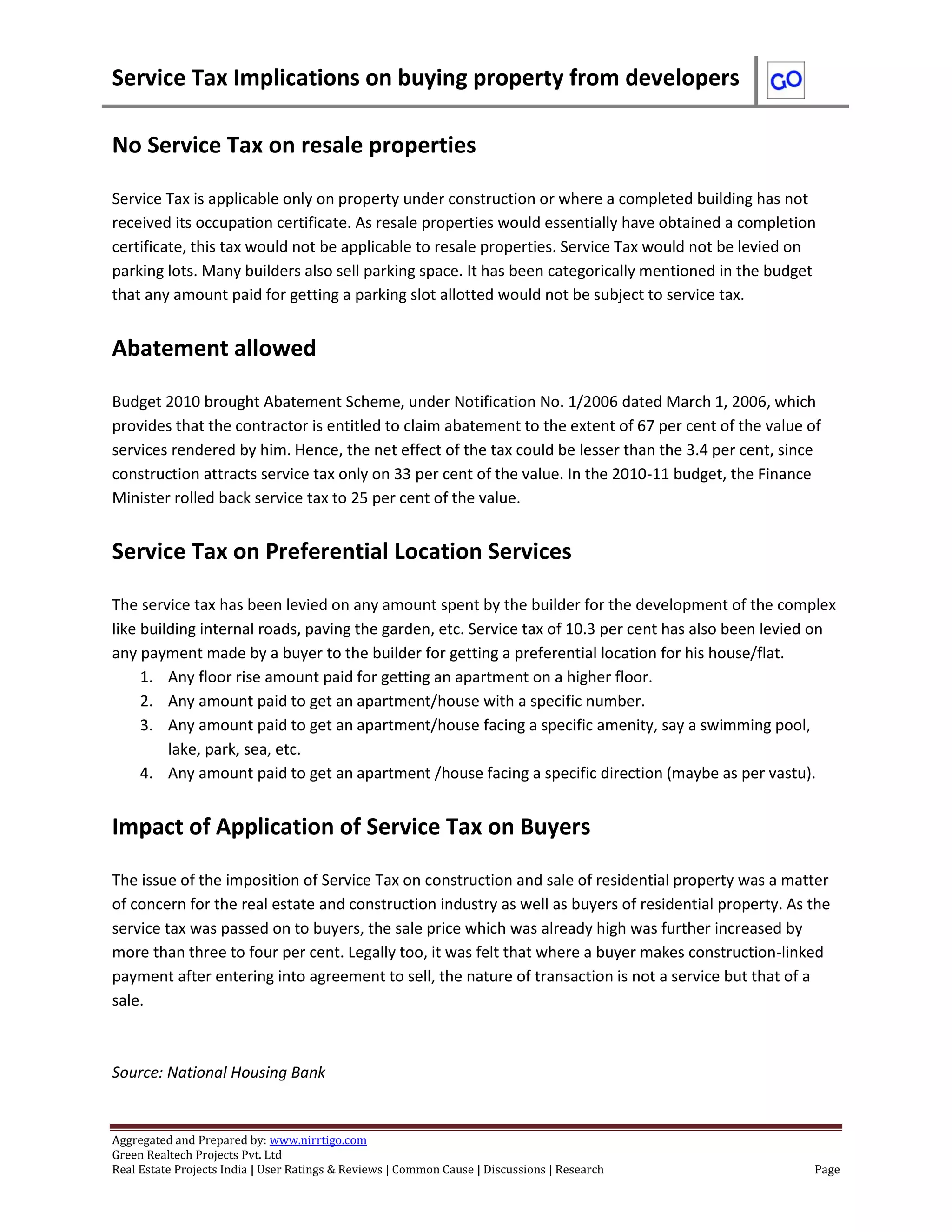 Service Tax Implications on buying property from developers
Aggregated and Prepared by: www.nirrtigo.com
Green Realtech Projects Pvt. Ltd
Real Estate Projects India | User Ratings & Reviews | Common Cause | Discussions | Research Page
No Service Tax on resale properties
Service Tax is applicable only on property under construction or where a completed building has not
received its occupation certificate. As resale properties would essentially have obtained a completion
certificate, this tax would not be applicable to resale properties. Service Tax would not be levied on
parking lots. Many builders also sell parking space. It has been categorically mentioned in the budget
that any amount paid for getting a parking slot allotted would not be subject to service tax.
Abatement allowed
Budget 2010 brought Abatement Scheme, under Notification No. 1/2006 dated March 1, 2006, which
provides that the contractor is entitled to claim abatement to the extent of 67 per cent of the value of
services rendered by him. Hence, the net effect of the tax could be lesser than the 3.4 per cent, since
construction attracts service tax only on 33 per cent of the value. In the 2010-11 budget, the Finance
Minister rolled back service tax to 25 per cent of the value.
Service Tax on Preferential Location Services
The service tax has been levied on any amount spent by the builder for the development of the complex
like building internal roads, paving the garden, etc. Service tax of 10.3 per cent has also been levied on
any payment made by a buyer to the builder for getting a preferential location for his house/flat.
1. Any floor rise amount paid for getting an apartment on a higher floor.
2. Any amount paid to get an apartment/house with a specific number.
3. Any amount paid to get an apartment/house facing a specific amenity, say a swimming pool,
lake, park, sea, etc.
4. Any amount paid to get an apartment /house facing a specific direction (maybe as per vastu).
Impact of Application of Service Tax on Buyers
The issue of the imposition of Service Tax on construction and sale of residential property was a matter
of concern for the real estate and construction industry as well as buyers of residential property. As the
service tax was passed on to buyers, the sale price which was already high was further increased by
more than three to four per cent. Legally too, it was felt that where a buyer makes construction-linked
payment after entering into agreement to sell, the nature of transaction is not a service but that of a
sale.
Source: National Housing Bank
 