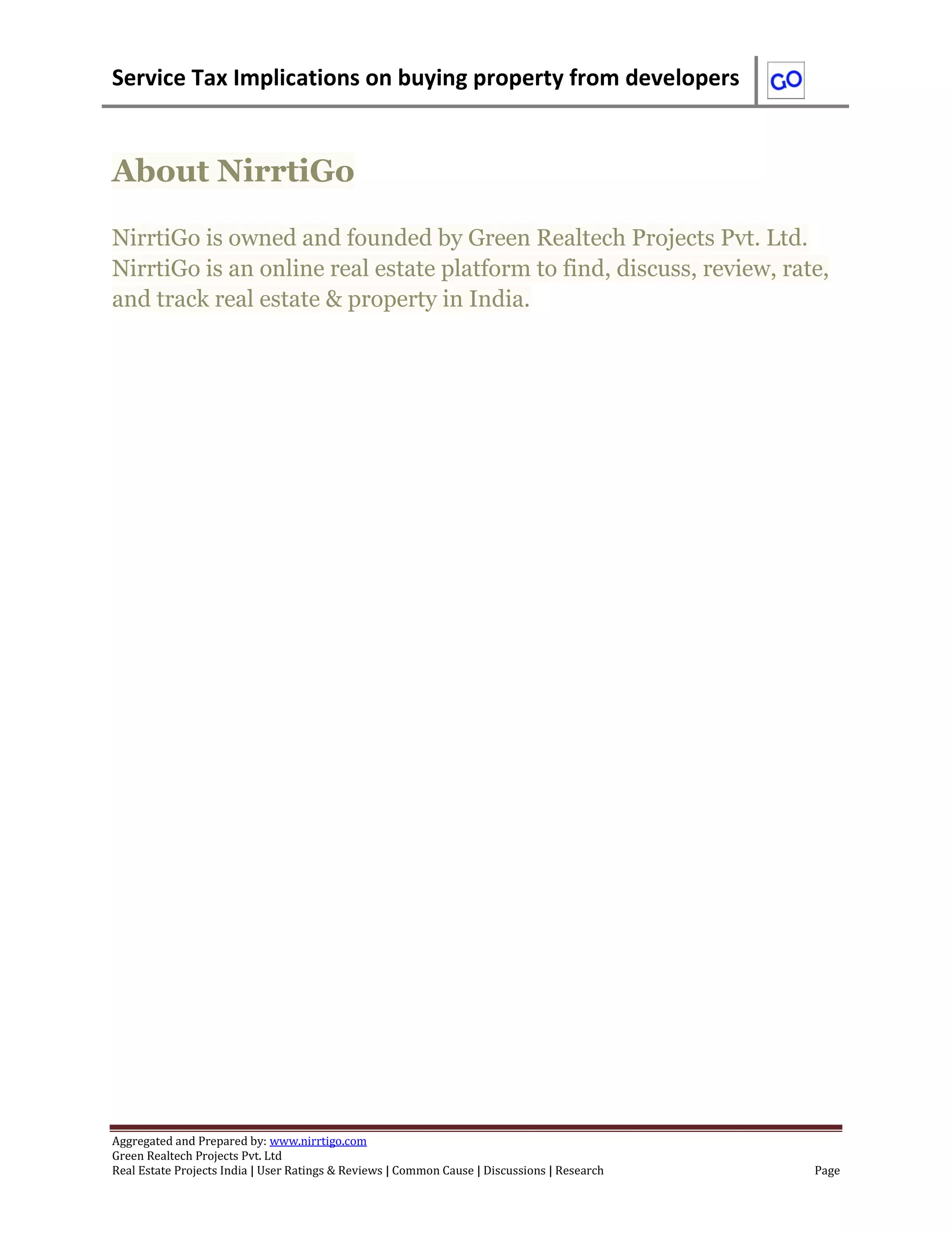 Service Tax Implications on buying property from developers
Aggregated and Prepared by: www.nirrtigo.com
Green Realtech Projects Pvt. Ltd
Real Estate Projects India | User Ratings & Reviews | Common Cause | Discussions | Research Page
About NirrtiGo
NirrtiGo is owned and founded by Green Realtech Projects Pvt. Ltd.
NirrtiGo is an online real estate platform to find, discuss, review, rate,
and track real estate & property in India.
 
