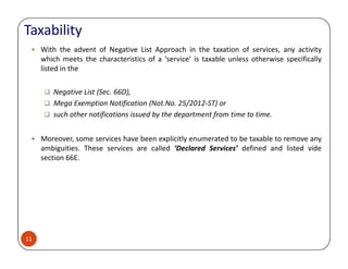 With the advent of Negative List Approach in the taxation of services, any activity
which meets the characteristics of a ‘service’ is taxable unless otherwise specifically
listed in the
Negative List (Sec. 66D),
Mega Exemption Notification (Not.No. 25/2012-ST) or
such other notifications issued by the department from time to time.
Moreover, some services have been explicitly enumerated to be taxable to remove any
Taxability
11
Moreover, some services have been explicitly enumerated to be taxable to remove any
ambiguities. These services are called ‘Declared Services’ defined and listed vide
section 66E.
 