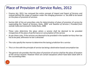 Place of Provision of Service Rules, 2012
Finance Act, 2012, has removed the entire concept of Import and Export of Services and
instead defined the scope of taxation under the charging provision i.e. Sec.66B to be based
on the place of provision of services
Section 66C of the act prescribes rules for determination of place of provision of service by
superseding the ‘Export of Services, Rules, 2005’ and Taxation of Services ( Provided from
outside India and received in India) Rules, 2006
These rules determine the place where a service shall be deemed to be provided
irrespective of the place of performance or consumption of the service
As per these rules, if the services are deemed to be provided in the taxable territory then tax
13
As per these rules, if the services are deemed to be provided in the taxable territory then tax
has to be paid, otherwise no tax is attracted
The rules specify the manner to determine the taxing jurisdiction for a service
This is in line with the principle of service tax being a destination based consumption tax
The general rule provides that the place of provision of service shall be the place of location
of the service receiver. However there are certain exceptions which have been dealt with in
the succeeding slides
 