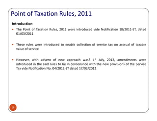 Point of Taxation Rules, 2011
Introduction
The Point of Taxation Rules, 2011 were introduced vide Notification 18/2011-ST, dated
01/03/2011
These rules were introduced to enable collection of service tax on accrual of taxable
value of service
However, with advent of new approach w.e.f. 1st July, 2012, amendments were
18
However, with advent of new approach w.e.f. 1 July, 2012, amendments were
introduced in the said rules to be in consonance with the new provisions of the Service
Tax vide Notification No. 04/2012-ST dated 17/03/2012
 