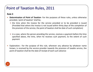 Rule 3
Determination of Point of Taxation- For the purposes of these rules, unless otherwise
provided, 'point of taxation' shall be,
the time when the invoice for the service provided or to be provided is issued
(Provided that where the invoice is not issued within thirty days of the completion of
the provision of the service, the point of taxation shall be date of such completion)
in a case, where the person providing the service, receives a payment before the time
specified above, the time, when he receives such payment, to the extent of such
Point of Taxation Rules, 2011
19
specified above, the time, when he receives such payment, to the extent of such
payment
Explanation.- For the purpose of this rule, wherever any advance by whatever name
known, is received by the service provider towards the provision of taxable service, the
point of taxation shall be the date of receipt of each such advance
 