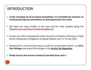 INTRODUCTION
In this emerging era of cut throat competition, it is inevitable for everyone, to
continuously improve and enhance to stand apart from the crowd
But there are many hurdles in this race and the most complex being the
Taxation Laws and Governmental Compliances
Finance Act, 2012 revamped the entire structure of Taxation of Services in India
2
Finance Act, 2012 revamped the entire structure of Taxation of Services in India
by the introduction of Negative List Based Taxation w.e.f. 1st of July, 2012
Keeping this in mind we have come up with this presentation which is an All in
One Package covering all the changes in the Service Tax Regulation
Kindly invest a few minutes instead of spending hours later !
 