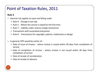 Rule 3
General rule applies to cases not falling under
Rule 4 - Change in tax rate
Rule 5 - Where the service is taxed for the first time
Rule 7 - Liability under reverse charge mechanism
Transactions with associated enterprises
Rule 8 - Transactions for copyright, patents, trademarks or design
Point of Taxation Rules, 2011
20
In general, POT would be earlier of :
Date of issue of invoice – where invoice is issued within 30 days from completion of
service
Date of completion of service – where invoice is not issued within 30 days from
completion of service
Date of receipt of consideration
Date of receipt of advance
 