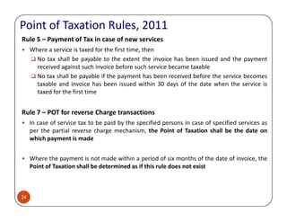 Point of Taxation Rules, 2011
Rule 5 – Payment of Tax in case of new services
Where a service is taxed for the first time, then
No tax shall be payable to the extent the invoice has been issued and the payment
received against such invoice before such service became taxable
No tax shall be payable if the payment has been received before the service becomes
taxable and invoice has been issued within 30 days of the date when the service is
taxed for the first time
Rule 7 – POT for reverse Charge transactions
24
Rule 7 – POT for reverse Charge transactions
In case of service tax to be paid by the specified persons in case of specified services as
per the partial reverse charge mechanism, the Point of Taxation shall be the date on
which payment is made
Where the payment is not made within a period of six months of the date of invoice, the
Point of Taxation shall be determined as if this rule does not exist
 