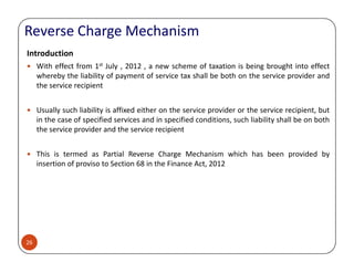 Reverse Charge Mechanism
Introduction
With effect from 1st July , 2012 , a new scheme of taxation is being brought into effect
whereby the liability of payment of service tax shall be both on the service provider and
the service recipient
Usually such liability is affixed either on the service provider or the service recipient, but
in the case of specified services and in specified conditions, such liability shall be on both
the service provider and the service recipient
26
This is termed as Partial Reverse Charge Mechanism which has been provided by
insertion of proviso to Section 68 in the Finance Act, 2012
 