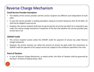 Reverse Charge Mechanism
Small Service Provider Exemption
The liability of the service provider and the service recipient are different and independent of each
other
In case the service provider is availing exemption owing to turnover being less than Rs.10 lakhs, he
shall not be obliged to pay any tax
However, the service recipient shall have to pay his portion of service tax which he is required to pay
under the reverse charge mechanism irrespective of the fact that whether the service provider pays
service tax or not
CENVAT Credit
28
CENVAT Credit
The service recipient cannot utilize the CENVAT credit for payment of service tax under Reverse
charge mechanism
However, the service receiver can utilize the amount of service tax paid under this mechanism as
CENVAT credit for payment of his output service tax, subject to the conditions specified in the rules
Point of Taxation
In case of Reverse Charge Mechanism, as stated earlier, the Point of Taxation shall be governed by
the Rule 7 of Point of Taxation Rules, 2011
 