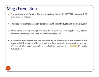 Mega Exemption
The provisions of Service Tax as prevailing before 01/07/2012 contained 88
exemption notifications
The need for exemptions is not obliterated with the introduction of the negative list
While some existing exemptions have been built into the negative list, others,
wherever necessary, have been retained as exemptions
29
In addition, new exemptions are proposed to be introduced in the context of the
negative list. For ease of reference and simplicity most of the exemptions are part
of one single mega exemption notification bearing no. 25/2012-ST dated
20/06/2012
 