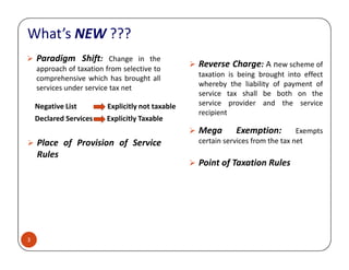 Paradigm Shift: Change in the
approach of taxation from selective to
comprehensive which has brought all
services under service tax net
Reverse Charge: A new scheme of
taxation is being brought into effect
whereby the liability of payment of
service tax shall be both on the
service provider and the service
recipient
Negative List Explicitly not taxable
Declared Services Explicitly Taxable
Mega Exemption: Exempts
What’s NEW ???
3
Place of Provision of Service
Rules
Mega Exemption: Exempts
certain services from the tax net
Point of Taxation Rules
 