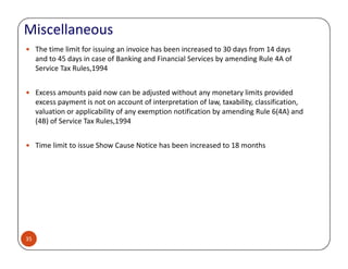 Miscellaneous
The time limit for issuing an invoice has been increased to 30 days from 14 days
and to 45 days in case of Banking and Financial Services by amending Rule 4A of
Service Tax Rules,1994
Excess amounts paid now can be adjusted without any monetary limits provided
excess payment is not on account of interpretation of law, taxability, classification,
valuation or applicability of any exemption notification by amending Rule 6(4A) and
(4B) of Service Tax Rules,1994
35
Time limit to issue Show Cause Notice has been increased to 18 months
 