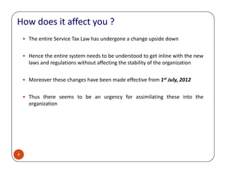 The entire Service Tax Law has undergone a change upside down
Hence the entire system needs to be understood to get inline with the new
laws and regulations without affecting the stability of the organization
Moreover these changes have been made effective from 1st July, 2012
How does it affect you ?
4
Thus there seems to be an urgency for assimilating these into the
organization
 