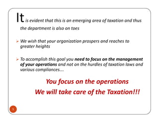 Itis evident that this is an emerging area of taxation and thus
the department is also on toes
We wish that your organization prospers and reaches to
greater heights
To accomplish this goal you need to focus on the management
of your operations and not on the hurdles of taxation laws and
5
To accomplish this goal you need to focus on the management
of your operations and not on the hurdles of taxation laws and
various compliances….
You focus on the operations
We will take care of the Taxation!!!
 