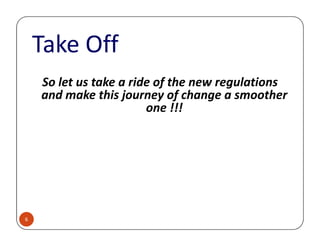 Take Off
So let us take a ride of the new regulations
and make this journey of change a smoother
one !!!
6
 