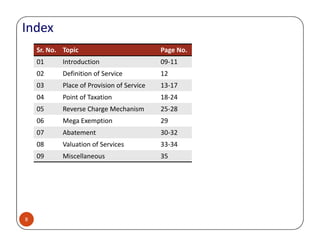 Index
Sr. No. Topic Page No.
01 Introduction 09-11
02 Definition of Service 12
03 Place of Provision of Service 13-17
04 Point of Taxation 18-24
05 Reverse Charge Mechanism 25-28
06 Mega Exemption 29
8
06 Mega Exemption 29
07 Abatement 30-32
08 Valuation of Services 33-34
09 Miscellaneous 35
 