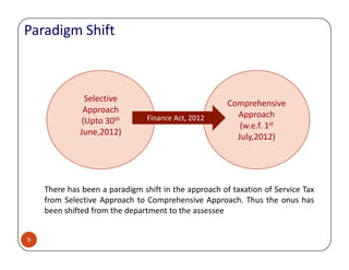 Selective
Approach
(Upto 30th
June,2012)
Comprehensive
Approach
(w.e.f. 1st
July,2012)
Finance Act, 2012Finance Act, 2012
Paradigm Shift
9
There has been a paradigm shift in the approach of taxation of Service Tax
from Selective Approach to Comprehensive Approach. Thus the onus has
been shifted from the department to the assessee
June,2012)
July,2012)
 