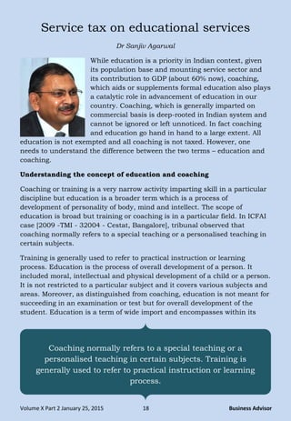 Volume X Part 2 January 25, 2015 18 Business Advisor
Service tax on educational services
Dr Sanjiv Agarwal
While education is a priority in Indian context, given
its population base and mounting service sector and
its contribution to GDP (about 60% now), coaching,
which aids or supplements formal education also plays
a catalytic role in advancement of education in our
country. Coaching, which is generally imparted on
commercial basis is deep-rooted in Indian system and
cannot be ignored or left unnoticed. In fact coaching
and education go hand in hand to a large extent. All
education is not exempted and all coaching is not taxed. However, one
needs to understand the difference between the two terms – education and
coaching.
Understanding the concept of education and coaching
Coaching or training is a very narrow activity imparting skill in a particular
discipline but education is a broader term which is a process of
development of personality of body, mind and intellect. The scope of
education is broad but training or coaching is in a particular field. In ICFAI
case [2009 -TMI - 32004 - Cestat, Bangalore], tribunal observed that
coaching normally refers to a special teaching or a personalised teaching in
certain subjects.
Training is generally used to refer to practical instruction or learning
process. Education is the process of overall development of a person. It
included moral, intellectual and physical development of a child or a person.
It is not restricted to a particular subject and it covers various subjects and
areas. Moreover, as distinguished from coaching, education is not meant for
succeeding in an examination or test but for overall development of the
student. Education is a term of wide import and encompasses within its
Coaching normally refers to a special teaching or a
personalised teaching in certain subjects. Training is
generally used to refer to practical instruction or learning
process.
 