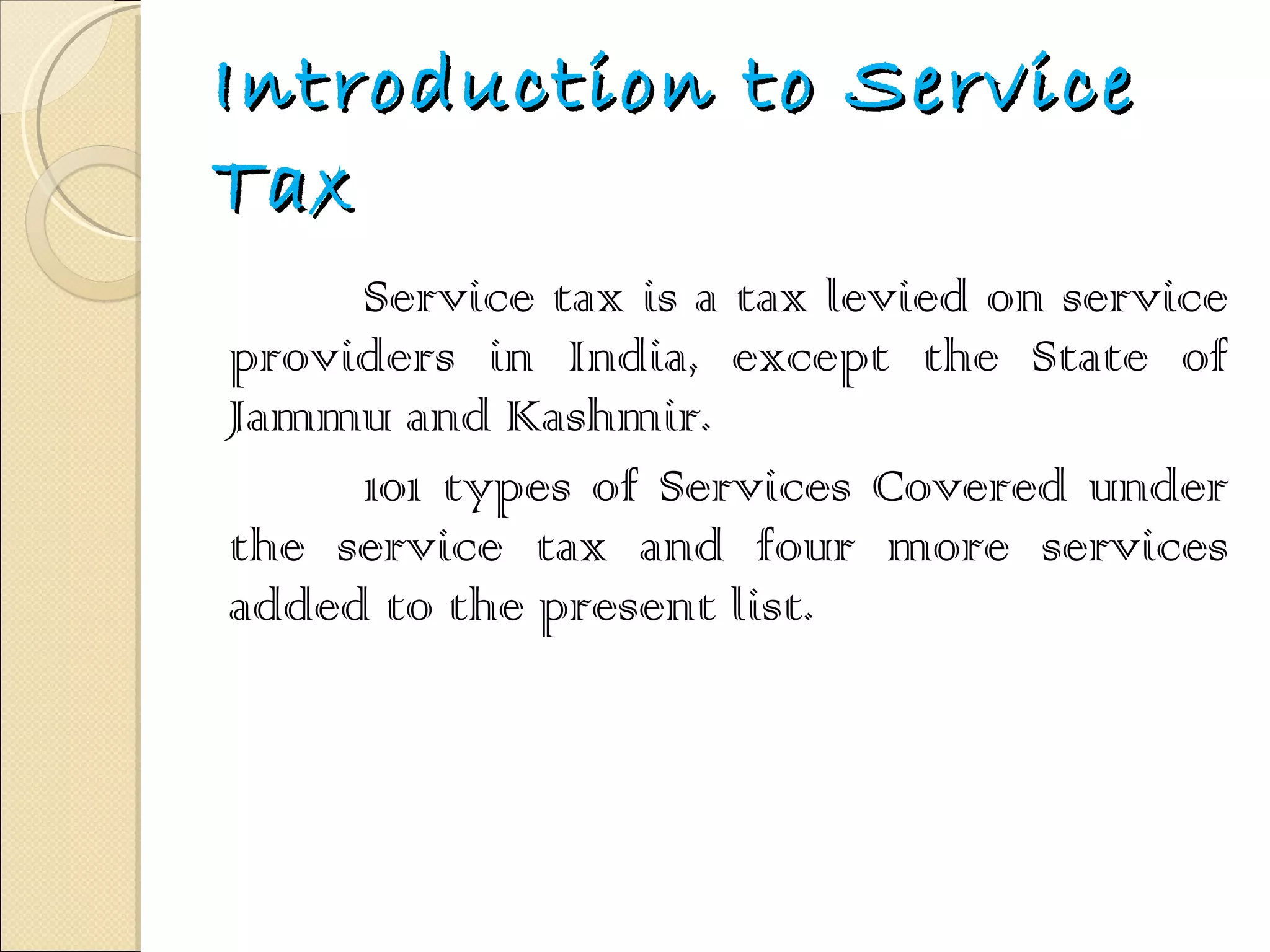 Introduction to Service Tax Service tax is a tax levied on service providers in India, except the State of Jammu and Kashmir. 101 types of Services Covered under the service tax and four more services added to the present list. 