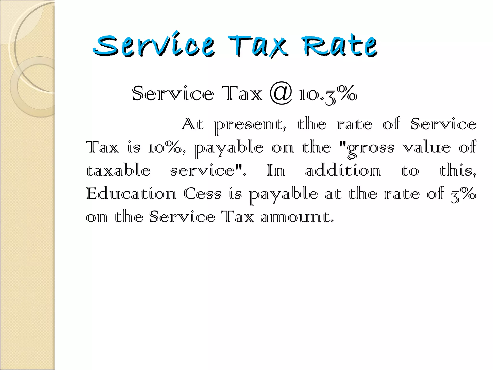 Service Tax Rate Service Tax @ 10.3% At present, the rate of Service Tax is 10%, payable on the "gross value of taxable service". In addition to this, Education Cess is payable at the rate of 3% on the Service Tax amount.  