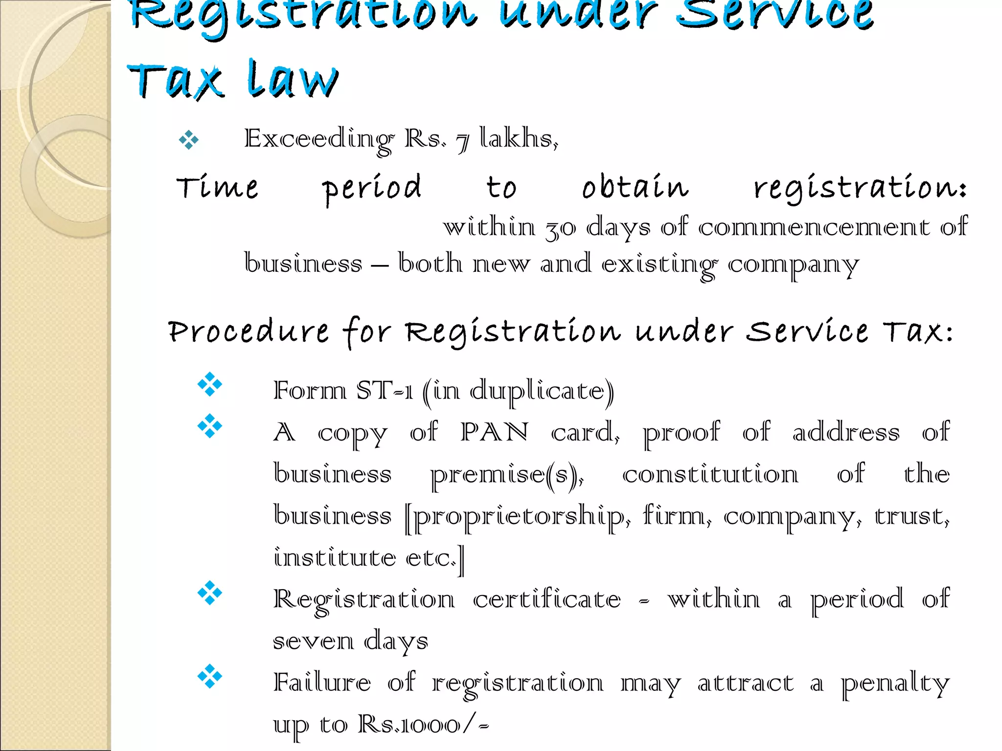 Registration under Service Tax law Exceeding Rs. 7 lakhs,  Time period to obtain registration :   within 30 days of commencement of business – both new and existing company  Procedure for Registration under Service Tax: Form ST-1 (in duplicate) A copy of PAN card, proof of address of business premise(s), constitution of the business [proprietorship, firm, company, trust, institute etc.]  Registration certificate - within a period of seven days Failure of registration may attract a penalty up to Rs.1000/- 