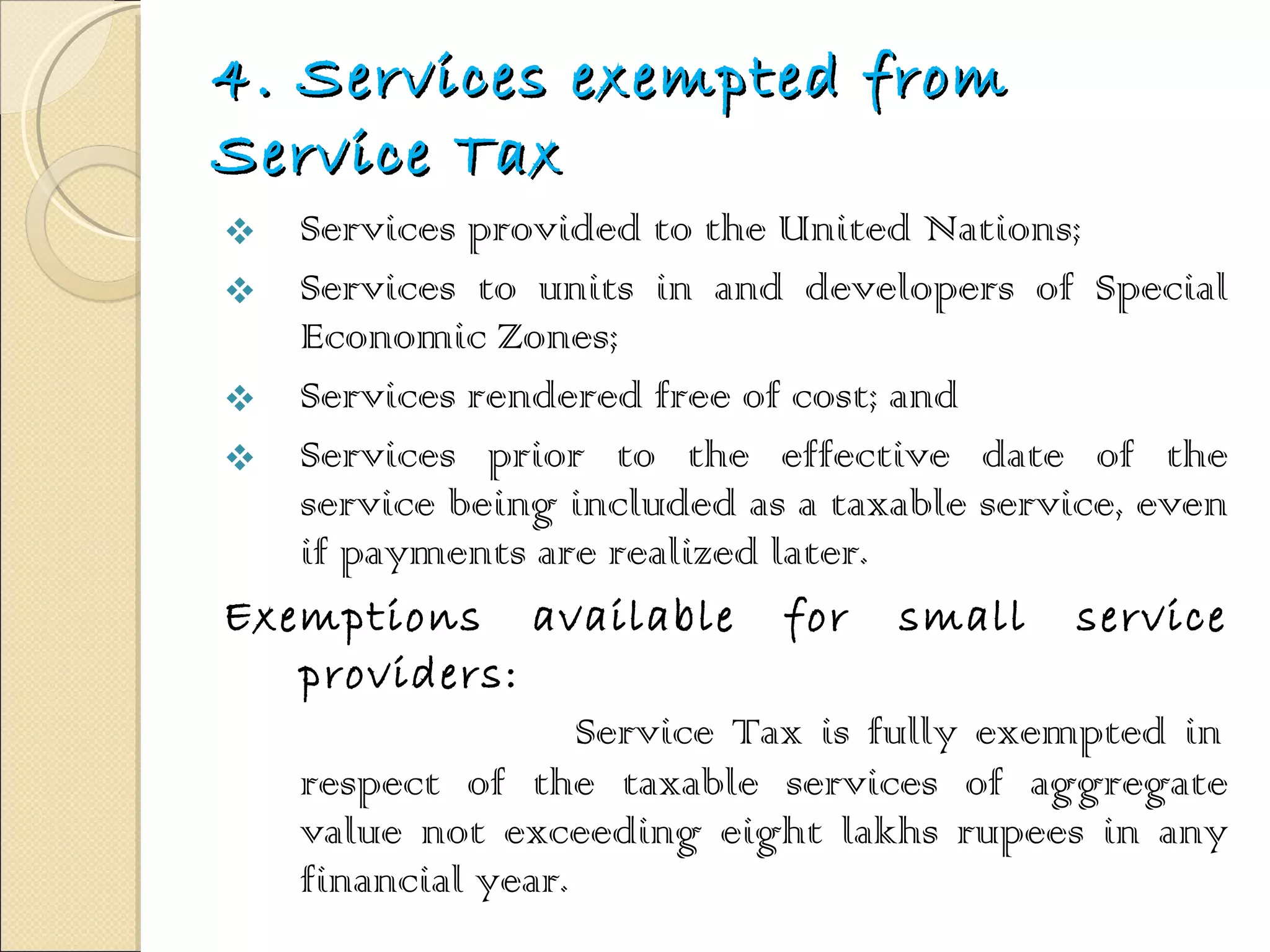 4. Services exempted from Service Tax Services provided to the United Nations;  Services to units in and developers of Special Economic Zones;  Services rendered free of cost; and  Services prior to the effective date of the service being included as a taxable service, even if payments are realized later.  Exemptions available for small service providers:   Service Tax is fully exempted in respect of the taxable services of aggregate value not exceeding eight lakhs rupees in any financial year. 