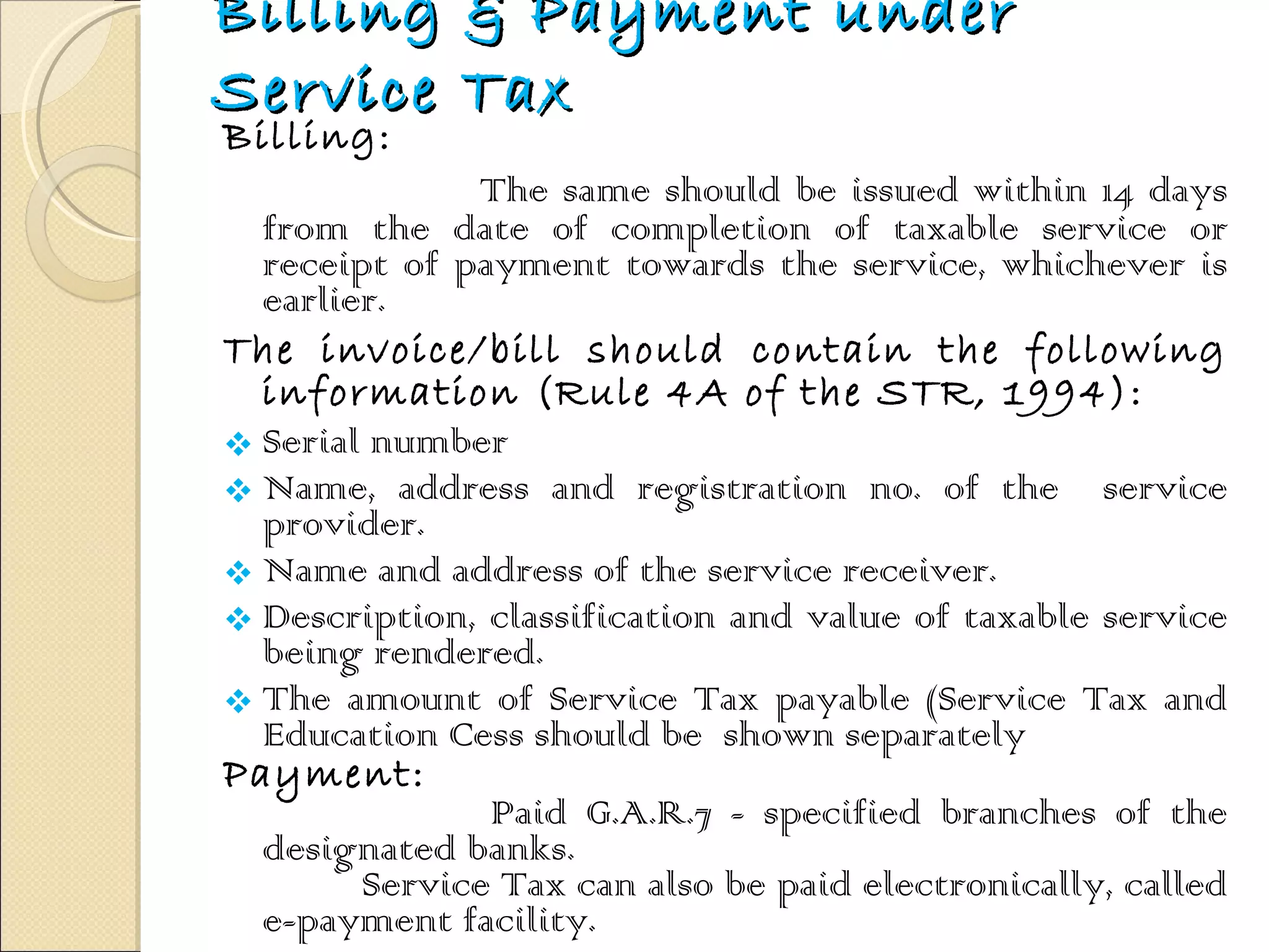 Billing & Payment under Service Tax Billing: The same should be issued within 14 days from the date of completion of taxable service or receipt of payment towards the service, whichever is earlier.  The invoice/bill should contain the following information (Rule 4A of the STR, 1994): Serial number  Name, address and registration no. of the  service provider. Name and address of the service receiver. Description, classification and value of taxable service being rendered. The amount of Service Tax payable (Service Tax and Education Cess should be  shown separately Payment: Paid G.A.R.7 - specified branches of the designated banks.  Service Tax can also be paid electronically, called e-payment facility. 