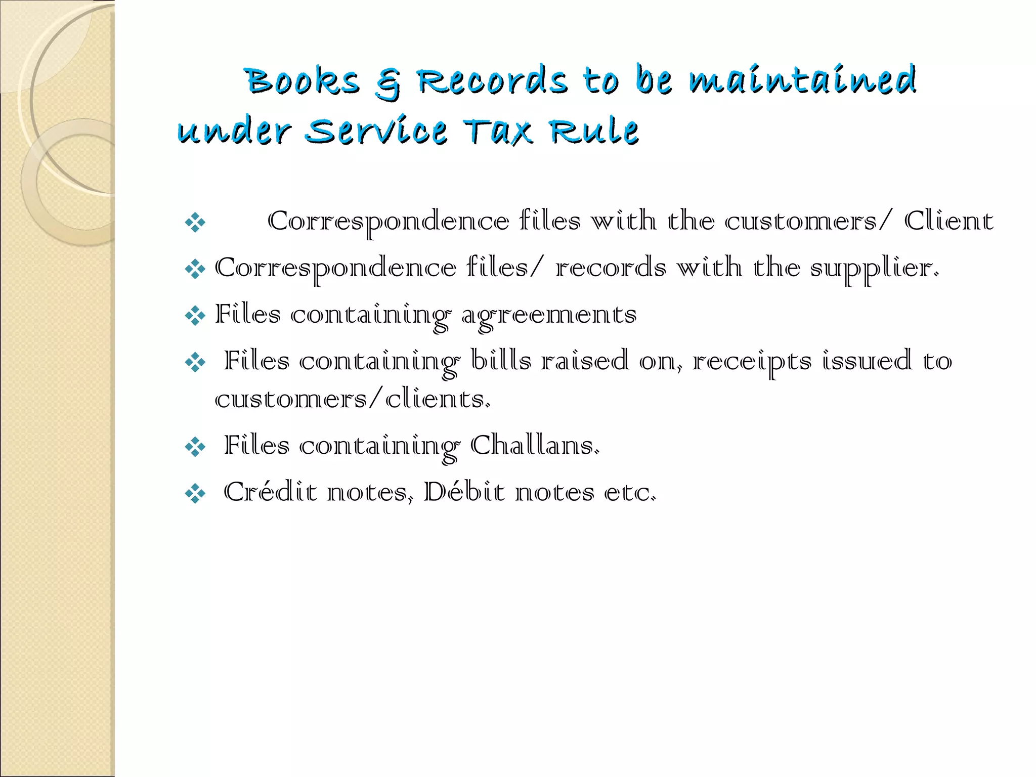 Books & Records to be maintained under Service Tax Rule Correspondence files with the customers/ Client Correspondence files/ records with the supplier. Files containing agreements  Files containing bills raised on, receipts issued to  customers/clients.  Files containing Challans.  Crédit notes, Débit notes etc.  